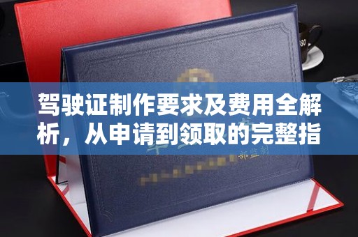 大东驾驶证制作要求及费用全解析，从申请到领取的完整指南